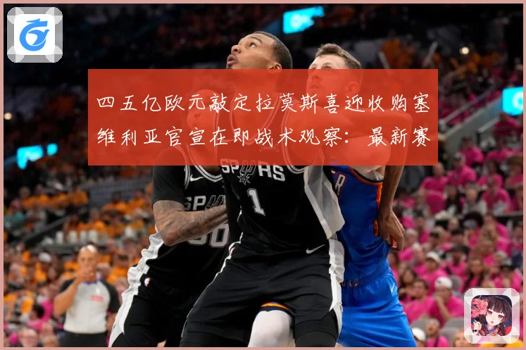 四五亿欧元敲定拉莫斯喜迎收购塞维利亚官宣在即战术观察：最新赛事动态与深度分析