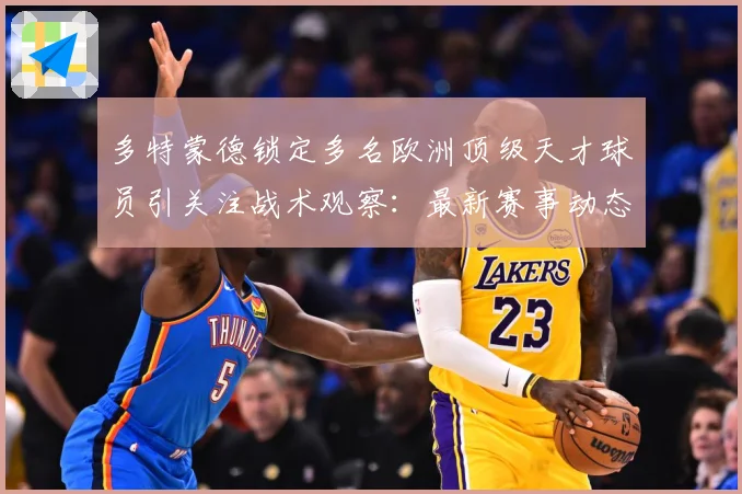 多特蒙德锁定多名欧洲顶级天才球员引关注战术观察：最新赛事动态与深度分析