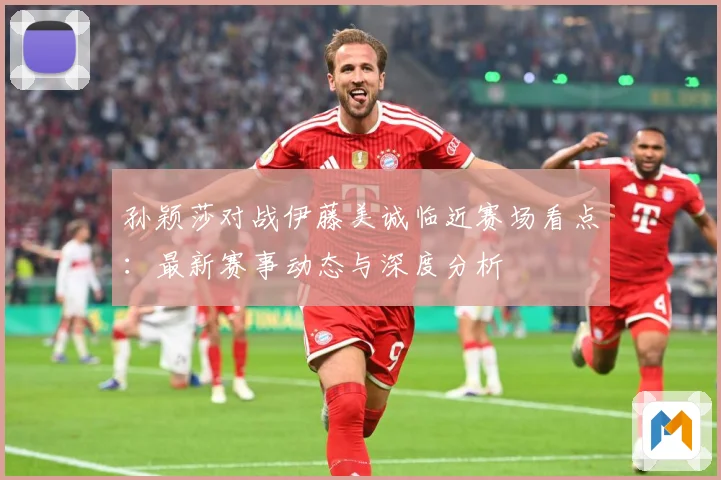 孙颖莎对战伊藤美诚临近赛场看点：最新赛事动态与深度分析