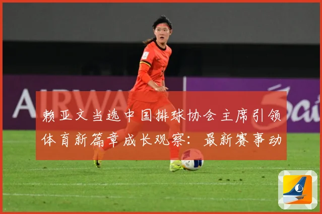 赖亚文当选中国排球协会主席引领体育新篇章成长观察：最新赛事动态与深度分析