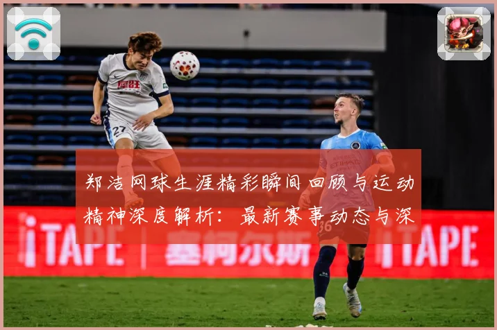 郑洁网球生涯精彩瞬间回顾与运动精神深度解析：最新赛事动态与深度分析