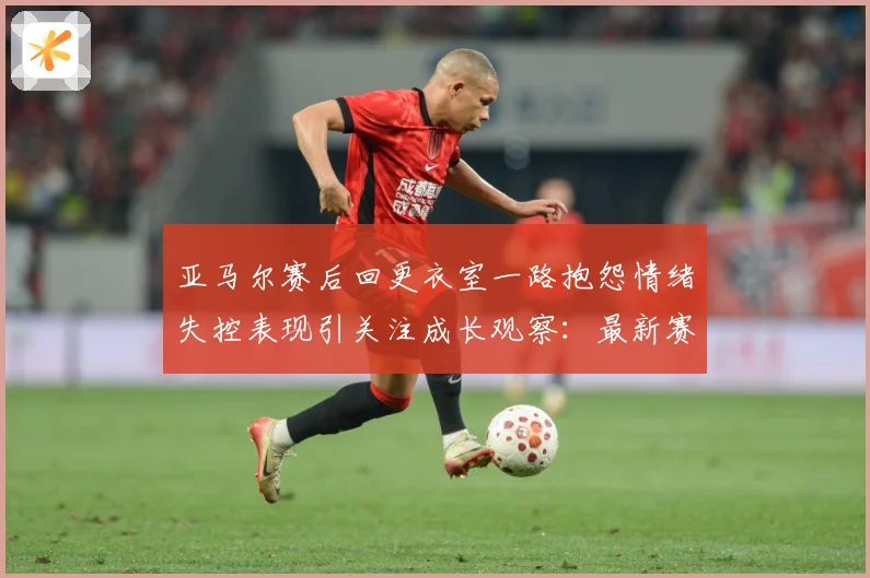 亚马尔赛后回更衣室一路抱怨情绪失控表现引关注成长观察：最新赛事动态与深度分析
