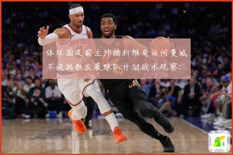 体坛国足前主帅扬科维奇访问曼城不谈执教发展球队计划战术观察：最新赛事动态与深度分析