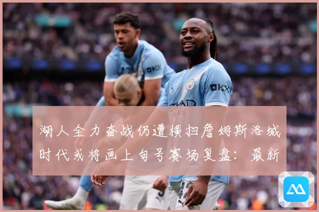 湖人全力奋战仍遭横扫詹姆斯洛城时代或将画上句号赛场复盘：最新赛事动态与深度分析