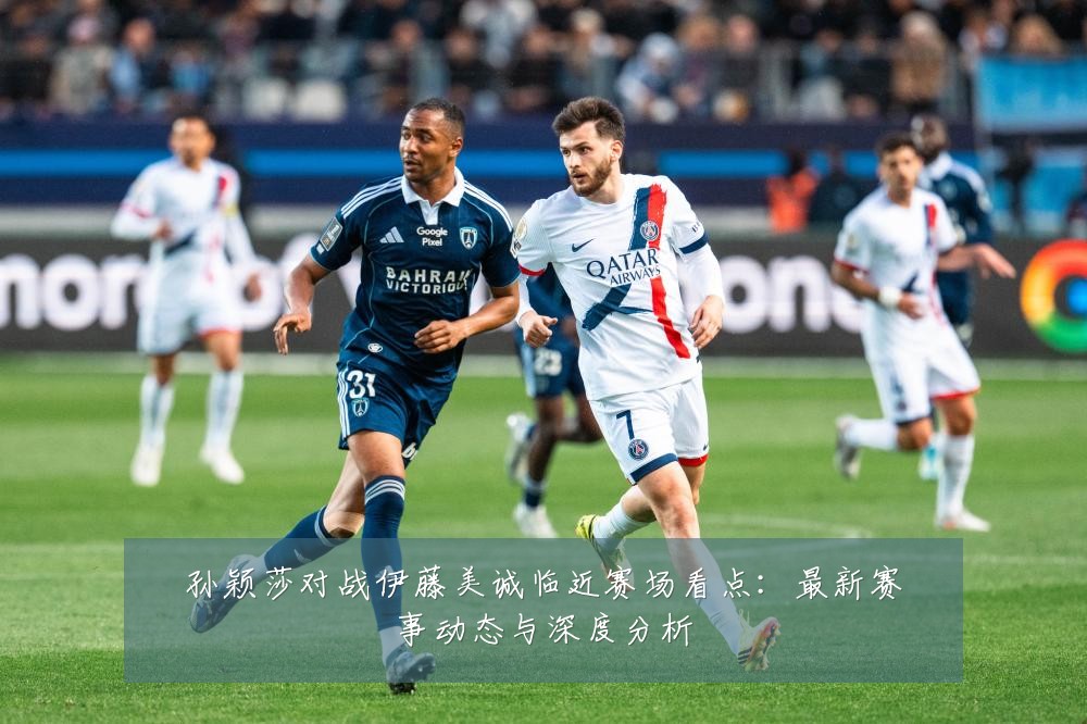 孙颖莎对战伊藤美诚临近赛场看点:最新赛事动态与深度分析