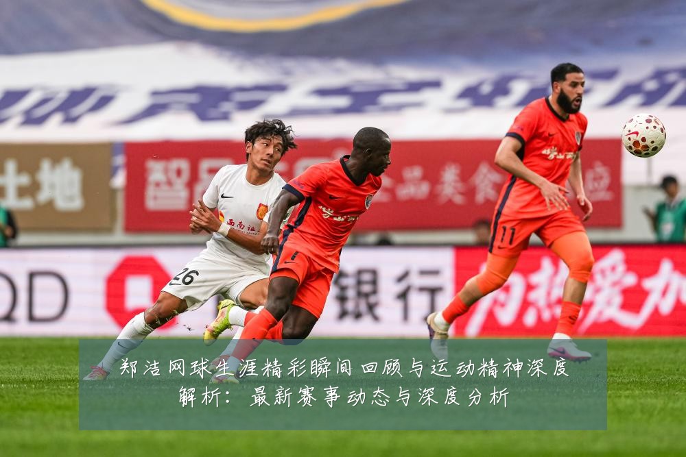 郑洁网球生涯精彩瞬间回顾与运动精神深度解析:最新赛事动态与深度分析