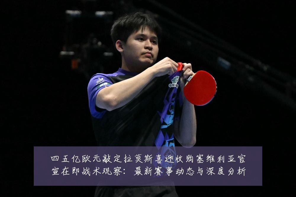 四五亿欧元敲定拉莫斯喜迎收购塞维利亚官宣在即战术观察：最新赛事动态与深度分析