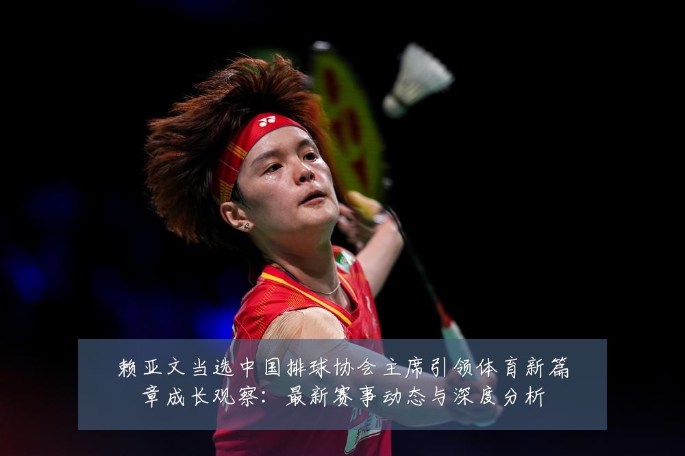 赖亚文当选中国排球协会主席引领体育新篇章成长观察:最新赛事动态与深度分析